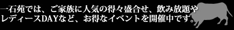 一石苑では、ご家族に人気の得々盛合せ、レディースデイや御誕生日DAYなどのお得なイベントを開催中です。